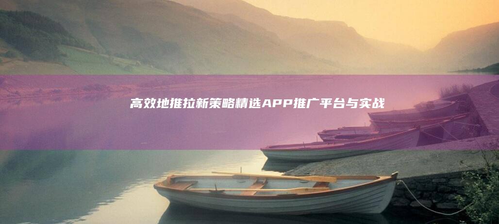 高效地推拉新策略：精选APP推广平台与实战技巧